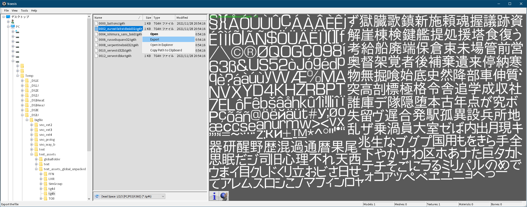 PC ゲーム旧版 DEAD SPACE シリーズ（2008～2013）日本語化ファイル解析情報、PC ゲーム DEAD SPACE 3（2013）日本語化ファイル解析メモとアンパック・解析データ公開、Noesis ツールを使ったビットマップフォント（tg4h と tg4g ファイル）エクスポート方法、Noesis をダウンロードして展開・解凍、XeNTaX からダウンロードした tex_DeadSpace123_PC_PS3_X360_tg4h.py ファイルを plugins\python フォルダに配置後、Noesis.exe か Noesis64.exe を実行して起動、Noesis が起動したらアンパックした text_assets_global.str の tg4h フォルダに移動、画像中央下にあるドロップダウンリストで Dead Space 1/2/3 [PC/PS3/X360] (*.tg4h)が選択されている状態で tg4h ファイルをダブルクリックすると、画面右側にフォントテクスチャのプレビュー画像が表示、フォントテクスチャをエクスポートしたい場合は tg4h ファイルを右クリック → Export を選択、Main output type でエクスポートしたいファイル形式が選択可能、Export ボタンをクリックすると指定した場所にエクスポート（デフォルトは tg4h ファイルと同じフォルダ内にエクスポート）